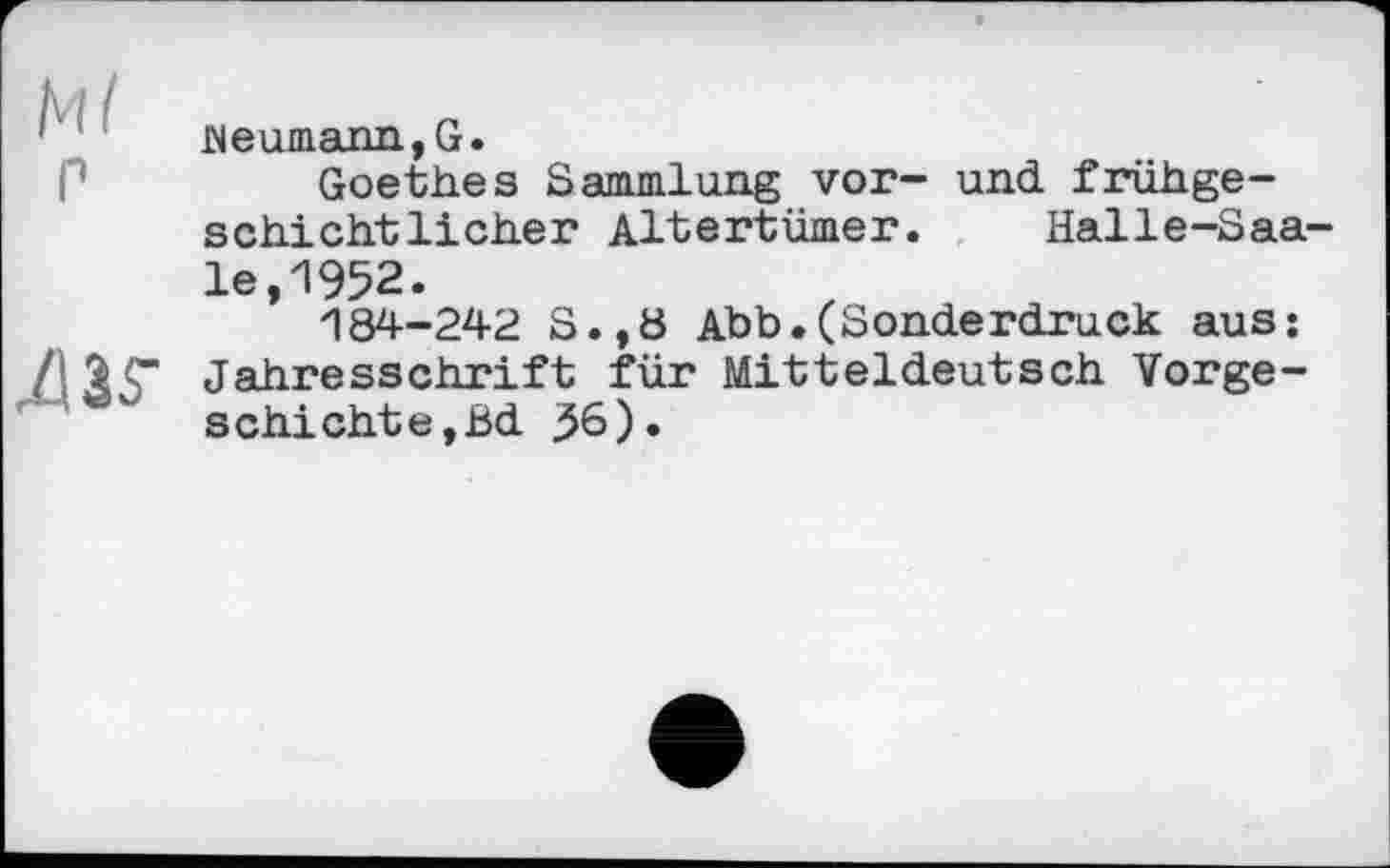 ﻿Ml P
<w
Beumann,G.
Goethes Sammlung vor- und frühgeschichtlicher Altertümer. Halle-Saa le,1952.
184-242 S.,ö Abb.(Sonderdruck aus: Jahresschrift für Mitteldeutsch Vorgeschichte, Bd 36).